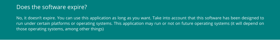 Does the software expire? No, it doesn’t expire. You can use this application as long as you want. Take into account that this software has been designed to run under certain platforms or operating systems. This application may run or not on future operating systems (it will depend on those operating systems, among other things)