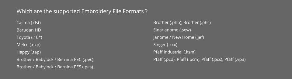 Which are the supported Embroidery File Formats ? Tajima (.dst) Barudan HD Toyota (.10*) Melco (.exp) Happy (.tap) Brother / Babylock / Bernina PEC (.pec) Brother / Babylock / Bernina PES (.pes) Brother (.phb), Brother (.phc) Elna/Janome (.sew) Janome / New Home (.jef) Singer (.xxx) Pfaff Industrial (.ksm) Pfaff (.pcd), Pfaff (.pcm), Pfaff (.pcs), Pfaff (.vp3)