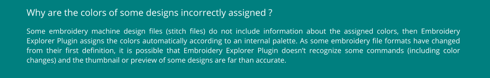 Why are the colors of some designs incorrectly assigned ? Some embroidery machine design files (stitch files) do not include information about the assigned colors, then Embroidery Explorer Plugin assigns the colors automatically according to an internal palette. As some embroidery file formats have changed from their first definition, it is possible that Embroidery Explorer Plugin doesn’t recognize some commands (including color changes) and the thumbnail or preview of some designs are far than accurate.