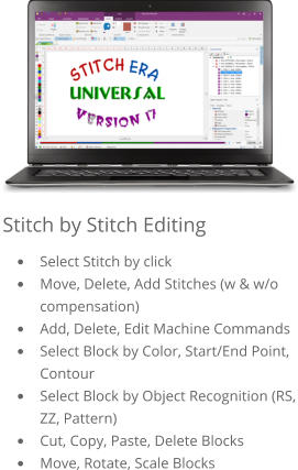 Stitch by Stitch Editing •	Select Stitch by click •	Move, Delete, Add Stitches (w & w/o compensation) •	Add, Delete, Edit Machine Commands •	Select Block by Color, Start/End Point, Contour •	Select Block by Object Recognition (RS, ZZ, Pattern) •	Cut, Copy, Paste, Delete Blocks •	Move, Rotate, Scale Blocks