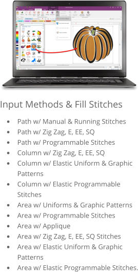 Input Methods & Fill Stitches •	Path w/ Manual & Running Stitches •	Path w/ Zig Zag, E, EE, SQ •	Path w/ Programmable Stitches •	Column w/ Zig Zag, E, EE, SQ •	Column w/ Elastic Uniform & Graphic Patterns •	Column w/ Elastic Programmable Stitches •	Area w/ Uniforms & Graphic Patterns •	Area w/ Programmable Stitches •	Area w/ Applique •	Area w/ Zig Zag, E, EE, SQ Stitches •	Area w/ Elastic Uniform & Graphic Patterns •	Area w/ Elastic Programmable Stitches.