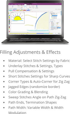 Filling Adjustments & Effects •	Material: Select Stitch Settings by Fabric •	Underlay Stitches & Settings, Types •	Pull Compensation & Settings •	Short Stitches Settings for Sharp Curves •	Corner Types & Auto-Corner for Zig Zag •	Jagged Edges (randomize border) •	Color Grading & Blending •	Sweep Stitches Angle on Path Zig-Zag •	Path Ends, Termination Shapes •	Path Width: Variable Width & Width Modulation