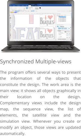 Synchronized Multiple-views The program offers several ways to present the information of the objects that constitute the design. The work area is the main view; it shows all objects graphically in their location on the design. Complementary views include the design map, the sequence view, the list of elements, the satellite view and the simulation view. Whenever you create or modify an object, those views are updated automatically.