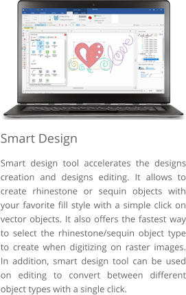 Smart Design Smart design tool accelerates the designs creation and designs editing. It allows to create rhinestone or sequin objects with your favorite fill style with a simple click on vector objects. It also offers the fastest way to select the rhinestone/sequin object type to create when digitizing on raster images. In addition, smart design tool can be used on editing to convert between different object types with a single click.