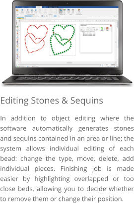 Editing Stones & Sequins In addition to object editing where the software automatically generates stones and sequins contained in an area or line; the system allows individual editing of each bead: change the type, move, delete, add individual pieces. Finishing job is made easier by highlighting overlapped or too close beds, allowing you to decide whether to remove them or change their position.