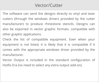 Vector/Cutter The software can send the designs directly to vinyl and laser cutters (through the windows drivers provided by the cutter manufacturer) to produce rhinestone stencils. Designs can also be exported in vector graphic formats, compatible with other graphic applications. Check the list of compatible equipment. Even when your equipment is not listed, it is likely that it is compatible if it comes with the appropriate windows driver provided by the manufacturer. Vector Output is included in the standard configuration of Hotfix Era (no need to select any extra output add-on).