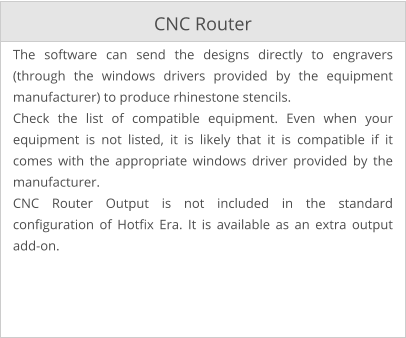 CNC Router The software can send the designs directly to engravers (through the windows drivers provided by the equipment manufacturer) to produce rhinestone stencils. Check the list of compatible equipment. Even when your equipment is not listed, it is likely that it is compatible if it comes with the appropriate windows driver provided by the manufacturer. CNC Router Output is not included in the standard configuration of Hotfix Era. It is available as an extra output add-on.