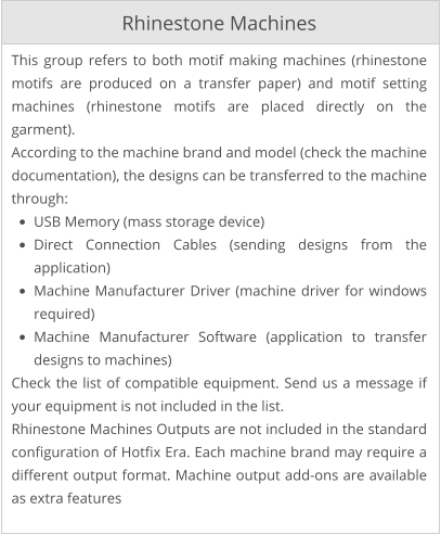 Rhinestone Machines This group refers to both motif making machines (rhinestone motifs are produced on a transfer paper) and motif setting machines (rhinestone motifs are placed directly on the garment). According to the machine brand and model (check the machine documentation), the designs can be transferred to the machine through: •	USB Memory (mass storage device) •	Direct Connection Cables (sending designs from the application) •	Machine Manufacturer Driver (machine driver for windows required) •	Machine Manufacturer Software (application to transfer designs to machines) Check the list of compatible equipment. Send us a message if your equipment is not included in the list. Rhinestone Machines Outputs are not included in the standard configuration of Hotfix Era. Each machine brand may require a different output format. Machine output add-ons are available as extra features