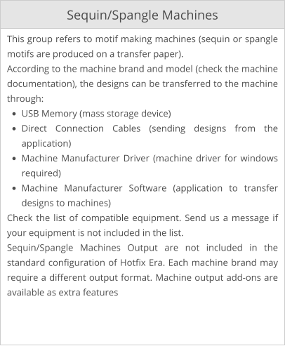 Sequin/Spangle Machines This group refers to motif making machines (sequin or spangle motifs are produced on a transfer paper). According to the machine brand and model (check the machine documentation), the designs can be transferred to the machine through: •	USB Memory (mass storage device) •	Direct Connection Cables (sending designs from the application) •	Machine Manufacturer Driver (machine driver for windows required) •	Machine Manufacturer Software (application to transfer designs to machines) Check the list of compatible equipment. Send us a message if your equipment is not included in the list. Sequin/Spangle Machines Output are not included in the standard configuration of Hotfix Era. Each machine brand may require a different output format. Machine output add-ons are available as extra features