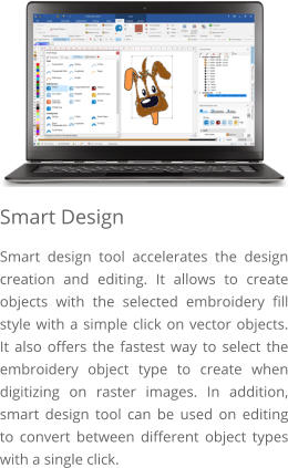 Smart Design Smart design tool accelerates the design creation and editing. It allows to create objects with the selected embroidery fill style with a simple click on vector objects. It also offers the fastest way to select the embroidery object type to create when digitizing on raster images. In addition, smart design tool can be used on editing to convert between different object types with a single click.
