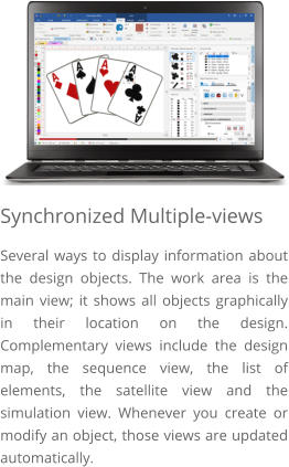 Synchronized Multiple-views Several ways to display information about the design objects. The work area is the main view; it shows all objects graphically in their location on the design. Complementary views include the design map, the sequence view, the list of elements, the satellite view and the simulation view. Whenever you create or modify an object, those views are updated automatically.