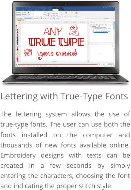 Lettering with True-Type Fonts The lettering system allows the use of true-type fonts. The user can use both the fonts installed on the computer and thousands of new fonts available online. Embroidery designs with texts can be created in a few seconds by simply entering the characters, choosing the font and indicating the proper stitch style