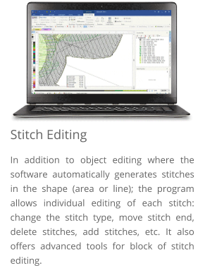 Stitch Editing In addition to object editing where the software automatically generates stitches in the shape (area or line); the program allows individual editing of each stitch: change the stitch type, move stitch end, delete stitches, add stitches, etc. It also offers advanced tools for block of stitch editing.